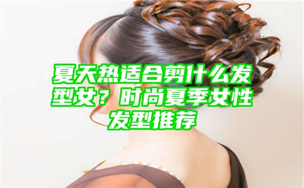 夏天热适合剪什么发型女？时尚夏季女性发型推荐