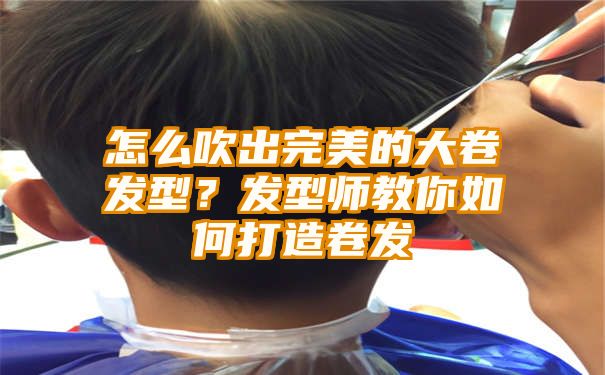 怎么吹出完美的大卷发型？发型师教你如何打造卷发