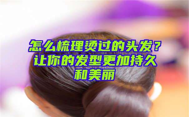 怎么梳理烫过的头发？让你的发型更加持久和美丽