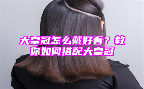 大皇冠怎么戴好看？教你如何搭配大皇冠