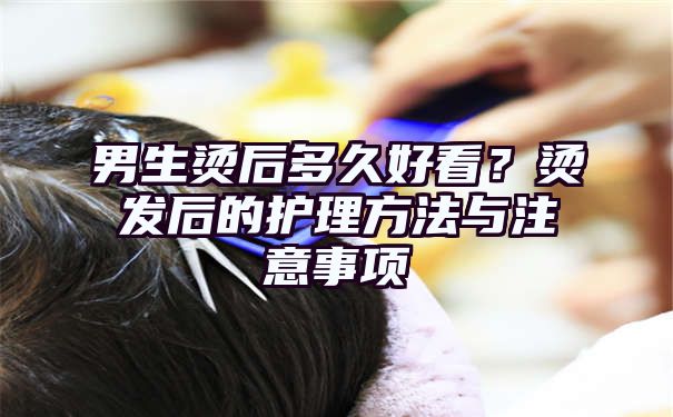 男生烫后多久好看？烫发后的护理方法与注意事项