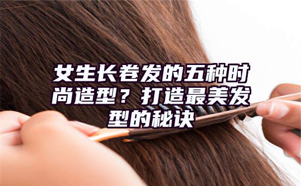 女生长卷发的五种时尚造型？打造最美发型的秘诀