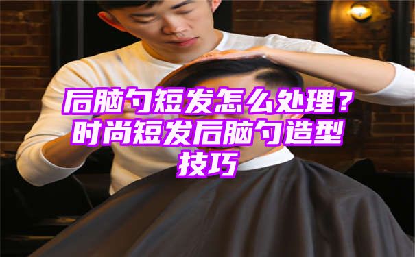 后脑勺短发怎么处理？时尚短发后脑勺造型技巧