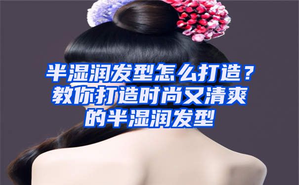 半湿润发型怎么打造？教你打造时尚又清爽的半湿润发型