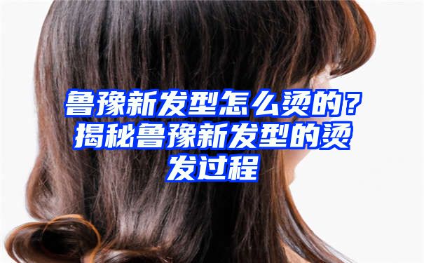 鲁豫新发型怎么烫的？揭秘鲁豫新发型的烫发过程