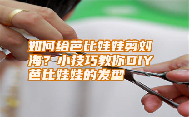 如何给芭比娃娃剪刘海？小技巧教你DIY芭比娃娃的发型