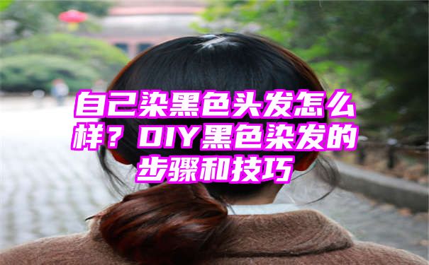 自己染黑色头发怎么样？DIY黑色染发的步骤和技巧