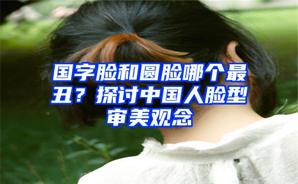 国字脸和圆脸哪个最丑？探讨中国人脸型审美观念