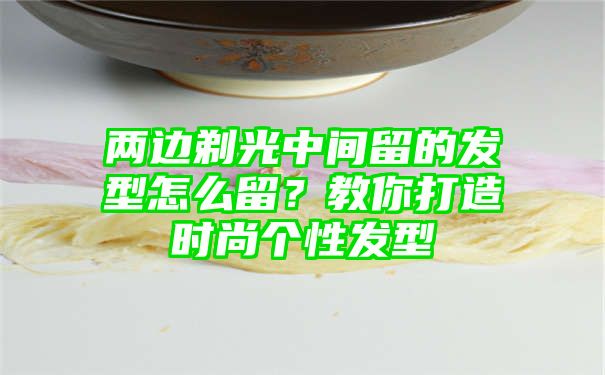 两边剃光中间留的发型怎么留？教你打造时尚个性发型