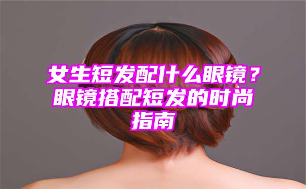 女生短发配什么眼镜？眼镜搭配短发的时尚指南