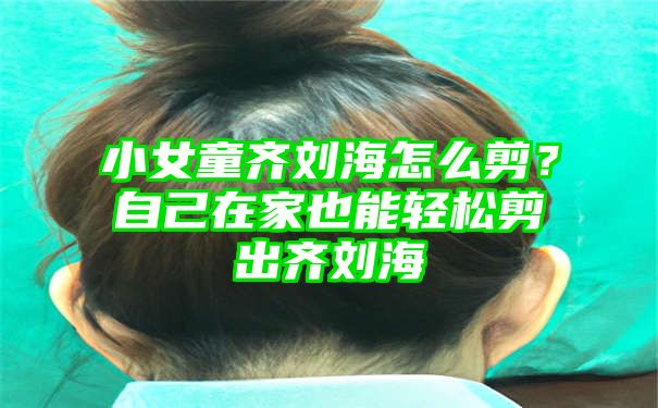 小女童齐刘海怎么剪？自己在家也能轻松剪出齐刘海