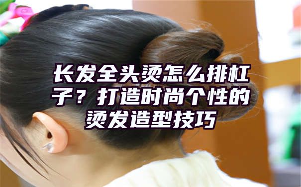 长发全头烫怎么排杠子？打造时尚个性的烫发造型技巧