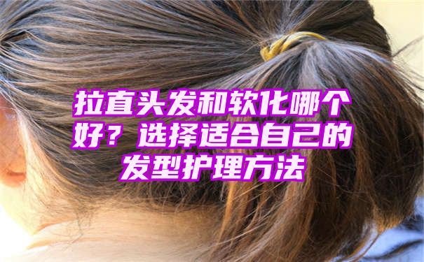 拉直头发和软化哪个好？选择适合自己的发型护理方法