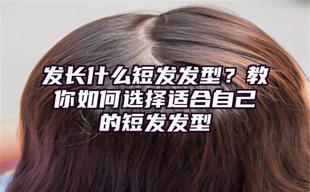 发长什么短发发型？教你如何选择适合自己的短发发型