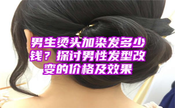 男生烫头加染发多少钱？探讨男性发型改变的价格及效果