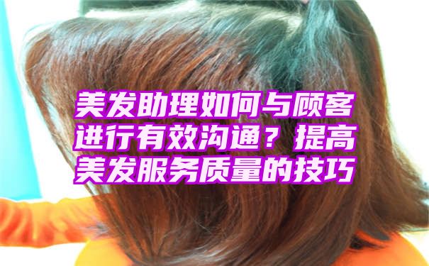 美发助理如何与顾客进行有效沟通？提高美发服务质量的技巧