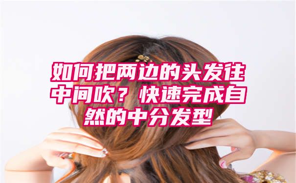 如何把两边的头发往中间吹？快速完成自然的中分发型