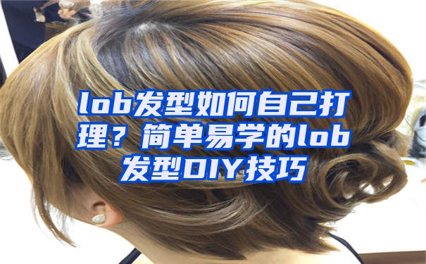 lob发型如何自己打理？简单易学的lob发型DIY技巧