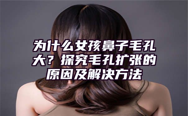 为什么女孩鼻子毛孔大？探究毛孔扩张的原因及解决方法