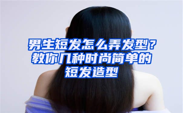 男生短发怎么弄发型？教你几种时尚简单的短发造型