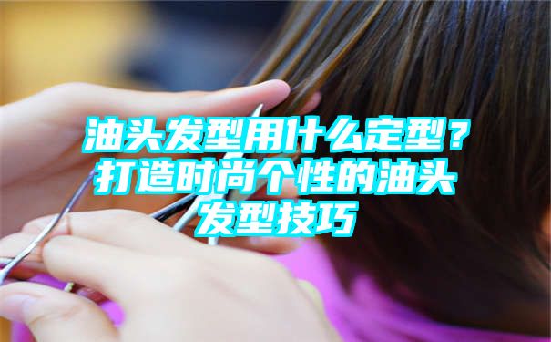 油头发型用什么定型？打造时尚个性的油头发型技巧