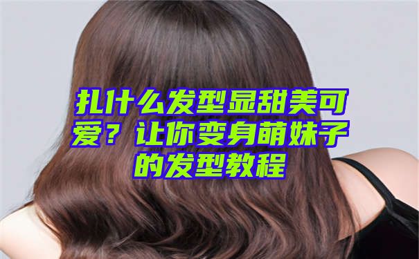 扎什么发型显甜美可爱？让你变身萌妹子的发型教程