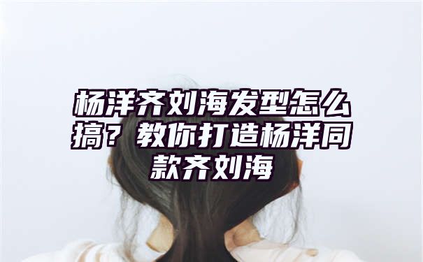 杨洋齐刘海发型怎么搞？教你打造杨洋同款齐刘海