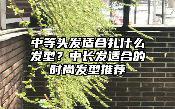 中等头发适合扎什么发型？中长发适合的时尚发型推荐