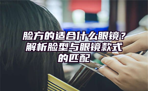 脸方的适合什么眼镜？解析脸型与眼镜款式的匹配