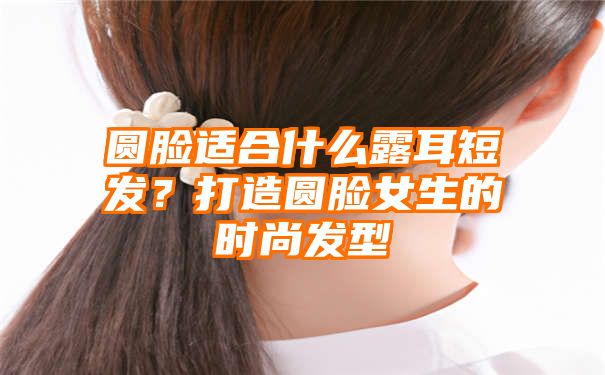 圆脸适合什么露耳短发？打造圆脸女生的时尚发型