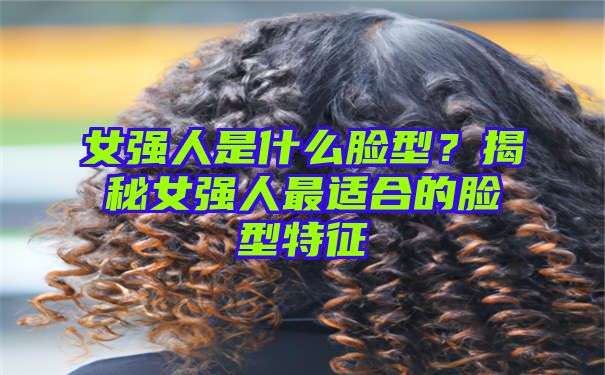 女强人是什么脸型？揭秘女强人最适合的脸型特征