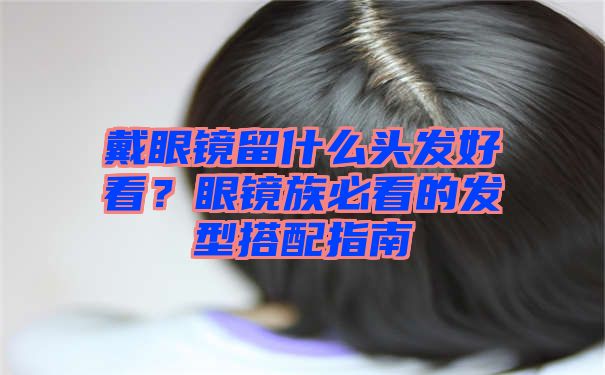 戴眼镜留什么头发好看？眼镜族必看的发型搭配指南