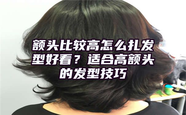 额头比较高怎么扎发型好看？适合高额头的发型技巧