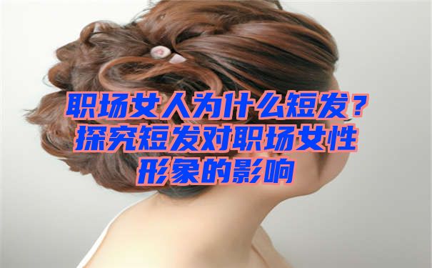 职场女人为什么短发？探究短发对职场女性形象的影响