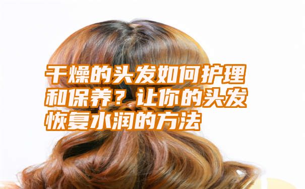 干燥的头发如何护理和保养？让你的头发恢复水润的方法