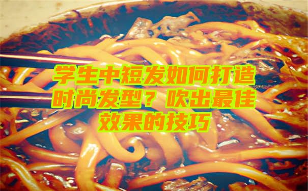 学生中短发如何打造时尚发型？吹出最佳效果的技巧