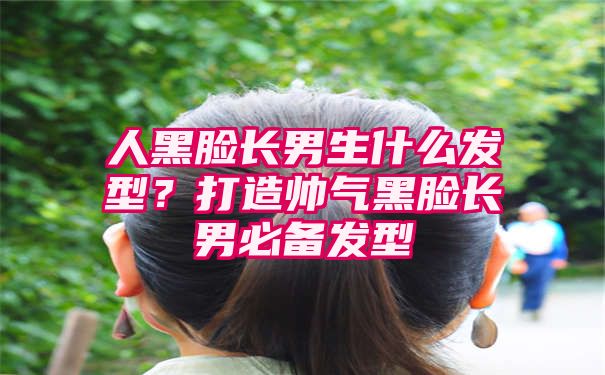 人黑脸长男生什么发型？打造帅气黑脸长男必备发型