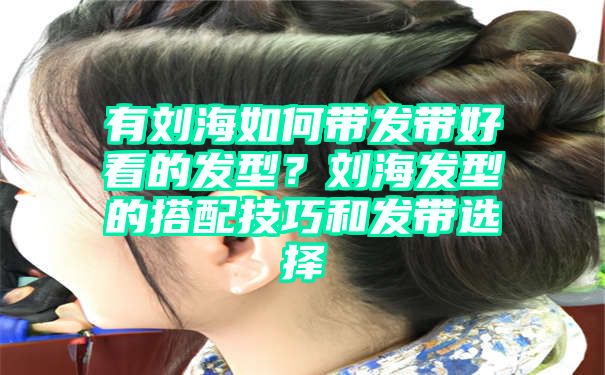 有刘海如何带发带好看的发型？刘海发型的搭配技巧和发带选择