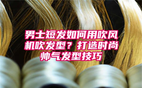 男士短发如何用吹风机吹发型？打造时尚帅气发型技巧