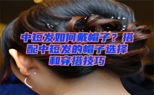 中短发如何戴帽子？搭配中短发的帽子选择和穿搭技巧