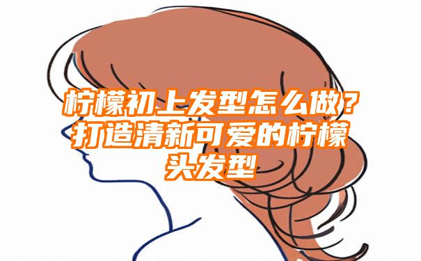 柠檬初上发型怎么做？打造清新可爱的柠檬头发型