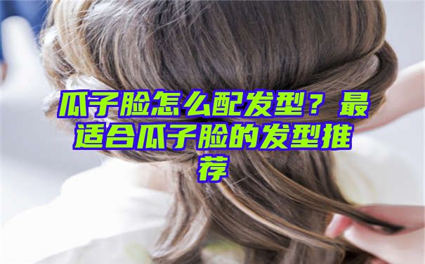 瓜子脸怎么配发型？最适合瓜子脸的发型推荐