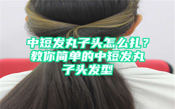 中短发丸子头怎么扎？教你简单的中短发丸子头发型