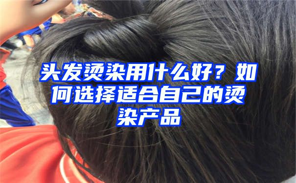 头发烫染用什么好？如何选择适合自己的烫染产品