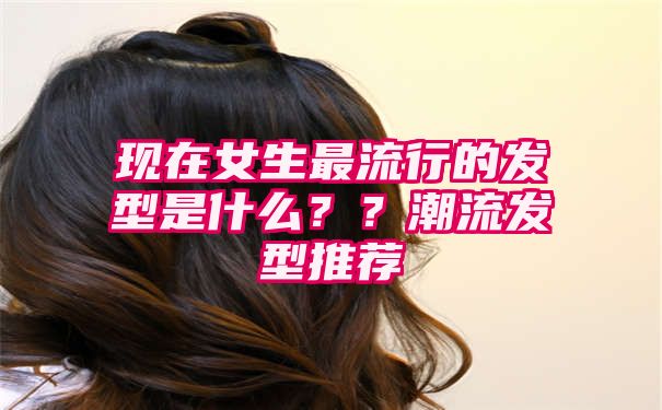 现在女生最流行的发型是什么？？潮流发型推荐