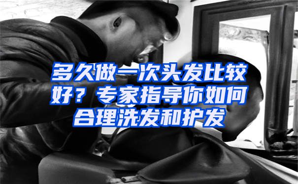 多久做一次头发比较好？专家指导你如何合理洗发和护发