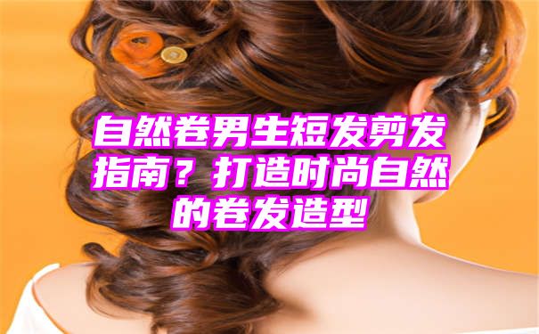 自然卷男生短发剪发指南？打造时尚自然的卷发造型