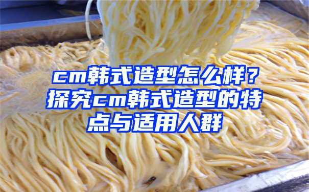 cm韩式造型怎么样？探究cm韩式造型的特点与适用人群