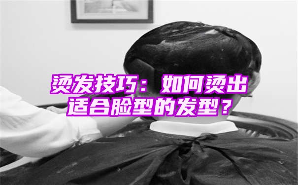 烫发技巧：如何烫出适合脸型的发型？