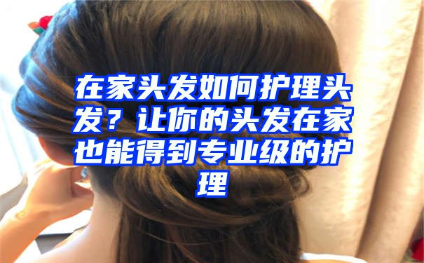 在家头发如何护理头发？让你的头发在家也能得到专业级的护理